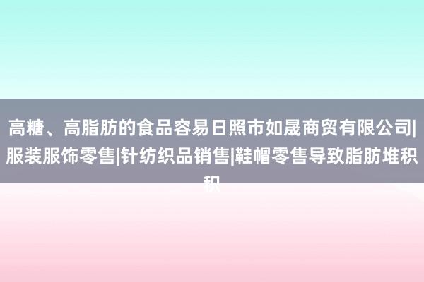 高糖、高脂肪的食品容易日照市如晟商贸有限公司|服装服饰零售|针纺织品销售|鞋帽零售导致脂肪堆积